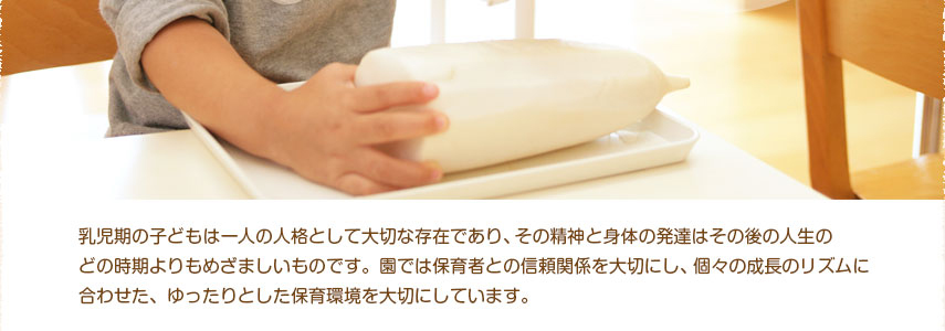 乳児期の子どもも一人の人格として大切な存在であり、その精神と身体の発達はその後の人生の
どの時期よりもめざましいものです。園では保育者との信頼関係を大切にし、個々の成長のリズムに
合わせた、ゆったりとした保育環境を大切にしています。