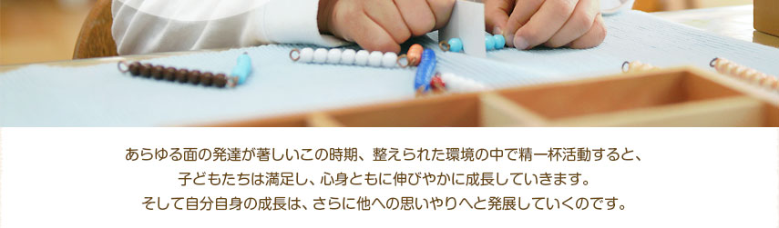 あらゆる面の発達が著しいこの時期、整えられた環境の中で精一杯活動すると、子どもたちは満足し、心身ともに伸びやかに成長していきます。そして自分自身の成長は、さらに他への思いやりへと発展していくのです。