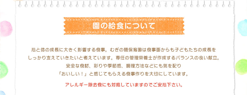 心と体の成長に大きく影響する食事。むぎの穂保育園は食事面からも子どもたちの成長をしっかり支えていきたいと考えています。専任の管理栄養士が作成するバランスの良い献立。安全な食材、彩りや季節感、調理方法などにも気を配り「おいしい！」と感じてもらえる食事作りを大切にしています。