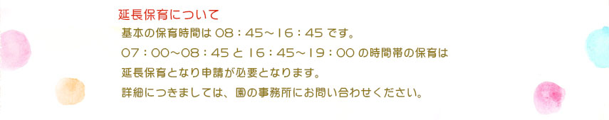 基本の保育時間は08：45〜16：45です。
07：00〜08：45と16：45〜19：00の時間帯の保育は
延長保育となり申請が必要となります。
詳細につきましては、園の事務所にお問い合わせください。