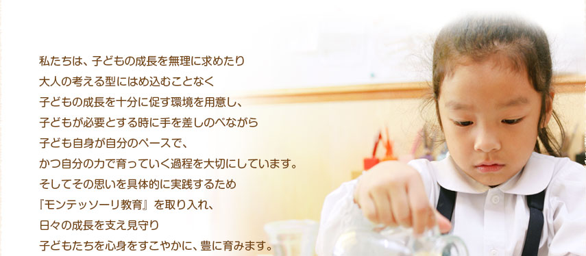私たちは、子どもの成長を無理に求めたり大人の考える型にはめ込むことなく子どもの成長を十分に促す環境を用意し、子どもが必要とする時に手を差しのべながら子ども自身が自分のペースで、かつ自分の力で育っていく過程を大切にしています。そしてその思いを具体的に実践するため『モンテッソーリ教育』を取り入れ、日々の成長を支え見守り子どもたちを心身をすこやかに、豊に育みます。