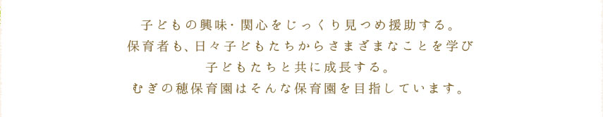 子どもの興味・関心をじっくり見つめ援助する。保育者も、日々子どもたちからさまざまなことを学び子どもたちと共に成長する。むぎの穂保育園はそんな保育園を目指しています。